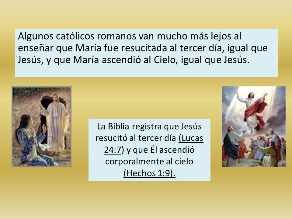 Algunos católicos romanos van mucho más lejos al enseñar que María fue resucitada al tercer día, igual que Jesús, y que María ascendió al Cielo, igual que Jesús.