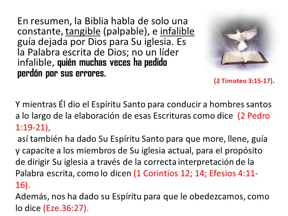 En resumen, la Biblia habla de solo una constante, tangible (palpable), e infalible guía dejada por Dios para Su iglesia. Es la Palabra escrita de Dios; no un líder infalible, quién muchas veces ha pedido perdón por sus errores.