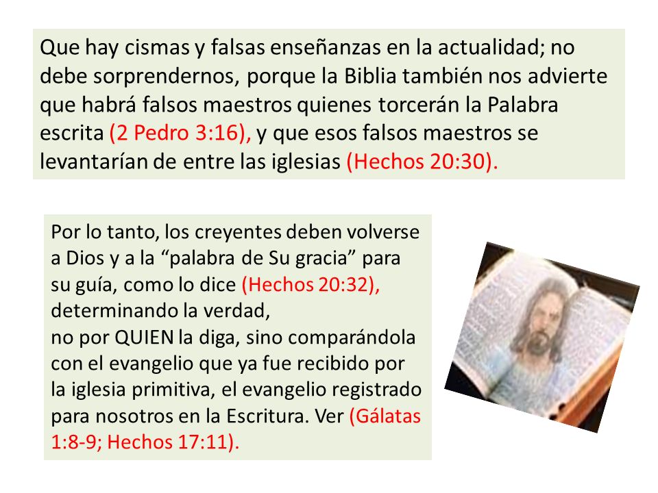 Que hay cismas y falsas enseñanzas en la actualidad; no debe sorprendernos, porque la Biblia también nos advierte que habrá falsos maestros quienes torcerán la Palabra escrita (2 Pedro 3:16), y que esos falsos maestros se levantarían de entre las iglesias (Hechos 20:30).