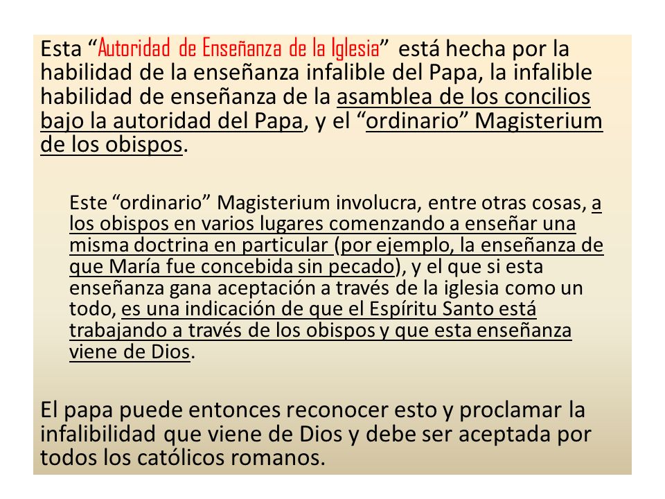 Esta Autoridad de Enseñanza de la Iglesia está hecha por la habilidad de la enseñanza infalible del Papa, la infalible habilidad de enseñanza de la asamblea de los concilios bajo la autoridad del Papa, y el ordinario Magisterium de los obispos.