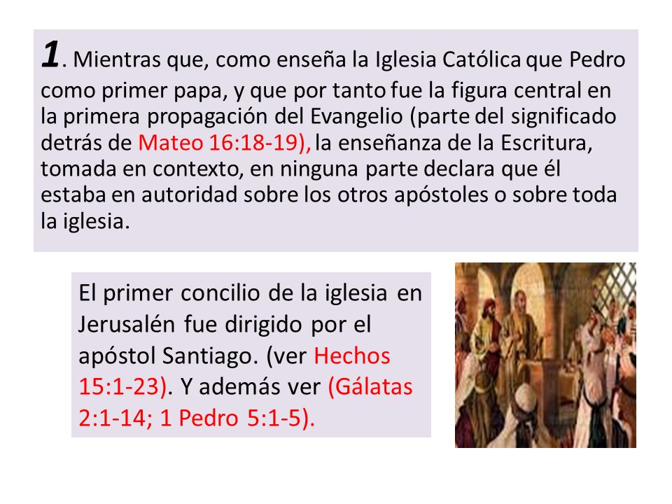 1. Mientras que, como enseña la Iglesia Católica que Pedro como primer papa, y que por tanto fue la figura central en la primera propagación del Evangelio (parte del significado detrás de Mateo 16:18-19), la enseñanza de la Escritura, tomada en contexto, en ninguna parte declara que él estaba en autoridad sobre los otros apóstoles o sobre toda la iglesia.