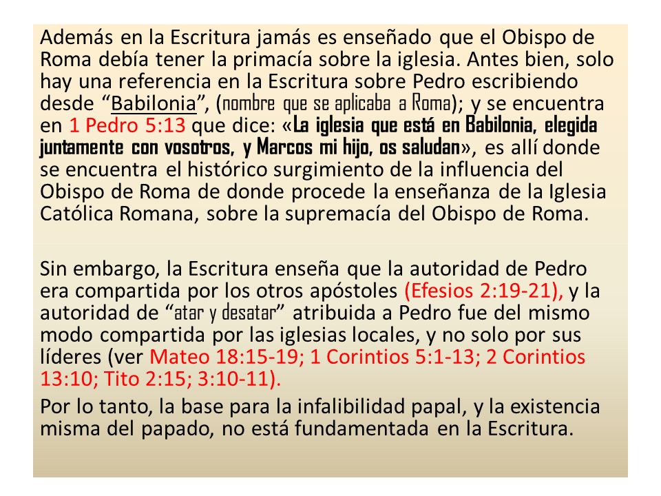 Además en la Escritura jamás es enseñado que el Obispo de Roma debía tener la primacía sobre la iglesia. Antes bien, solo hay una referencia en la Escritura sobre Pedro escribiendo desde Babilonia , (nombre que se aplicaba a Roma); y se encuentra en 1 Pedro 5:13 que dice: «La iglesia que está en Babilonia, elegida juntamente con vosotros, y Marcos mi hijo, os saludan», es allí donde se encuentra el histórico surgimiento de la influencia del Obispo de Roma de donde procede la enseñanza de la Iglesia Católica Romana, sobre la supremacía del Obispo de Roma.