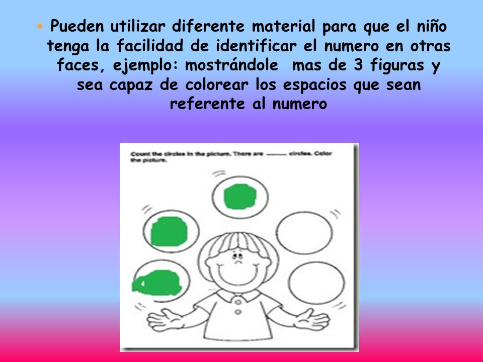 Pueden utilizar diferente material para que el niño tenga la facilidad de identificar el numero en otras faces, ejemplo: mostrándole mas de 3 figuras y sea capaz de colorear los espacios que sean referente al numero