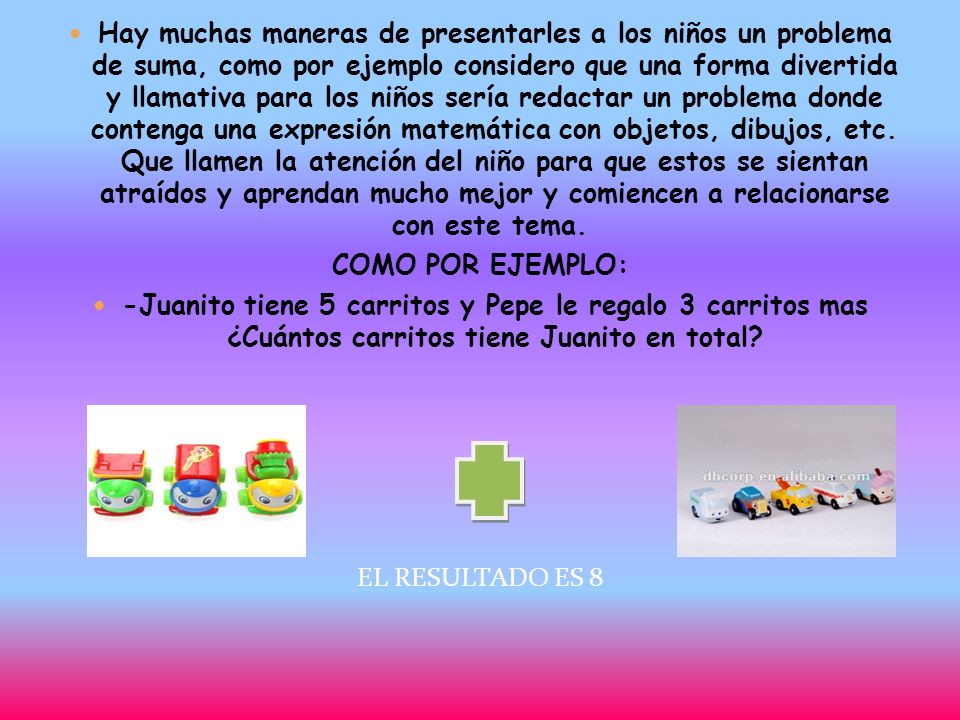 Hay muchas maneras de presentarles a los niños un problema de suma, como por ejemplo considero que una forma divertida y llamativa para los niños sería redactar un problema donde contenga una expresión matemática con objetos, dibujos, etc. Que llamen la atención del niño para que estos se sientan atraídos y aprendan mucho mejor y comiencen a relacionarse con este tema.