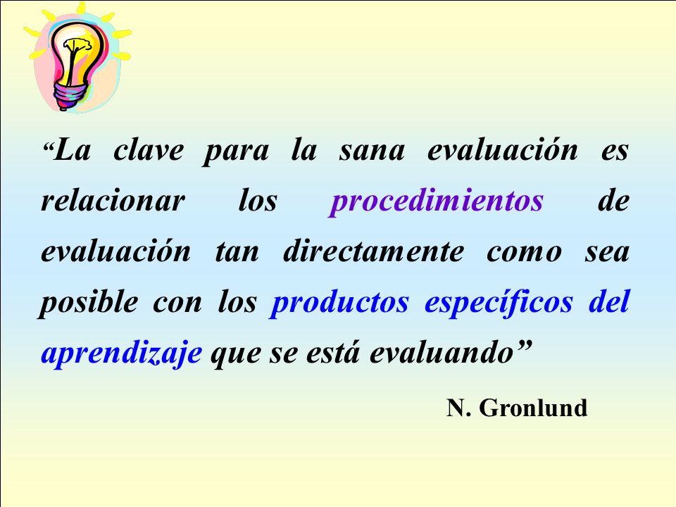 La clave para la sana evaluación es relacionar los procedimientos de evaluación tan directamente como sea posible con los productos específicos del aprendizaje que se está evaluando