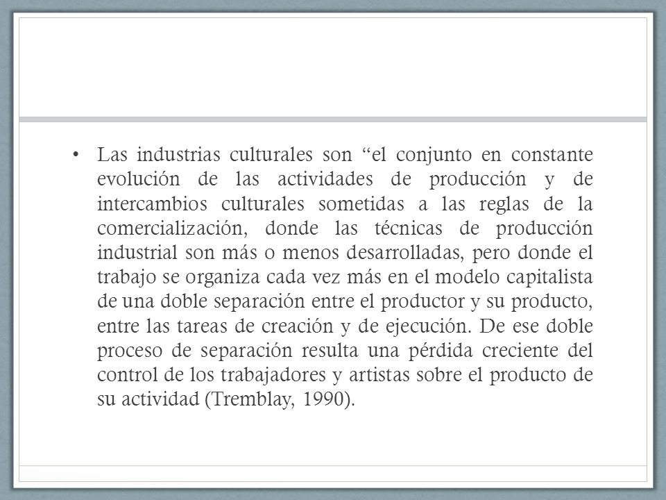 Las industrias culturales son el conjunto en constante evolución de las actividades de producción y de intercambios culturales sometidas a las reglas de la comercialización, donde las técnicas de producción industrial son más o menos desarrolladas, pero donde el trabajo se organiza cada vez más en el modelo capitalista de una doble separación entre el productor y su producto, entre las tareas de creación y de ejecución.