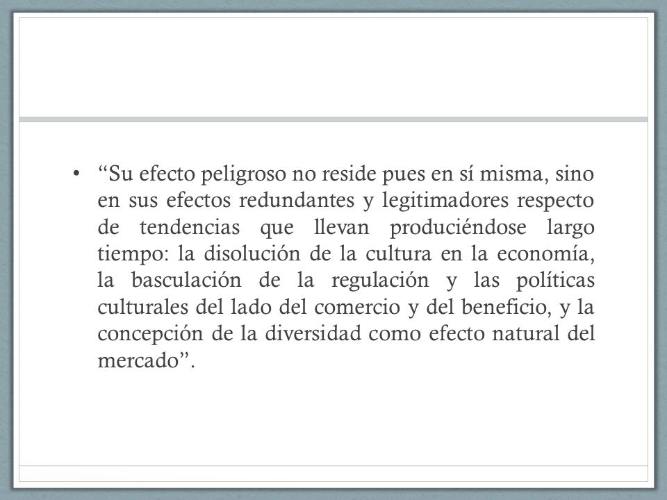 Su efecto peligroso no reside pues en sí misma, sino en sus efectos redundantes y legitimadores respecto de tendencias que llevan produciéndose largo tiempo: la disolución de la cultura en la economía, la basculación de la regulación y las políticas culturales del lado del comercio y del beneficio, y la concepción de la diversidad como efecto natural del mercado .
