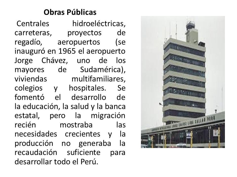Obras Públicas Centrales hidroeléctricas, carreteras, proyectos de regadío, aeropuertos (se inauguró en 1965 el aeropuerto Jorge Chávez, uno de los mayores de Sudamérica), viviendas multifamiliares, colegios y hospitales.