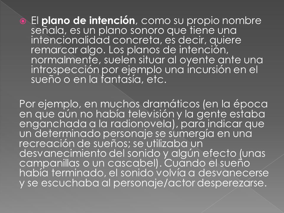 El plano de intención, como su propio nombre señala, es un plano sonoro que tiene una intencionalidad concreta, es decir, quiere remarcar algo. Los planos de intención, normalmente, suelen situar al oyente ante una introspección por ejemplo una incursión en el sueño o en la fantasía, etc.