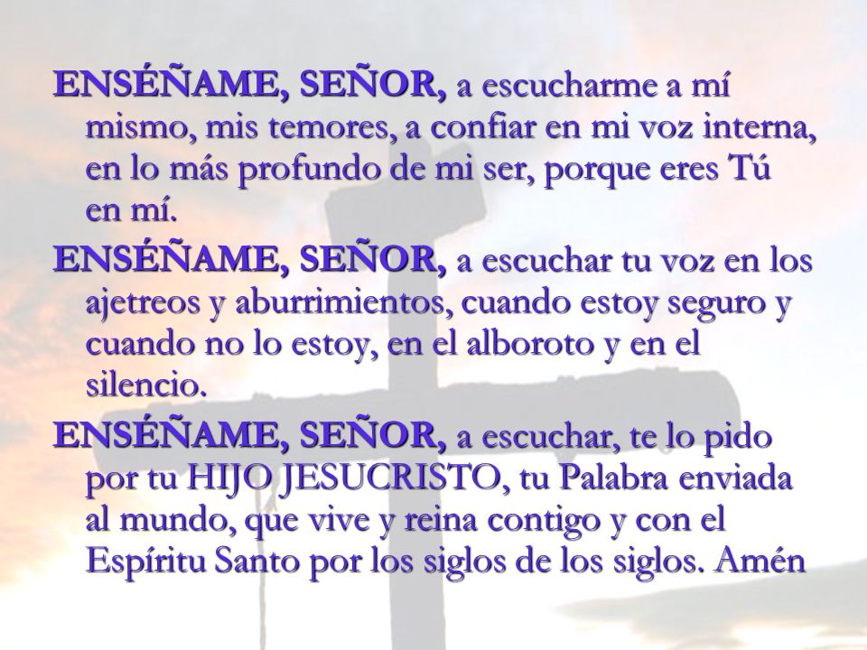 ENSÉÑAME, SEÑOR, a escucharme a mí mismo, mis temores, a confiar en mi voz interna, en lo más profundo de mi ser, porque eres Tú en mí.