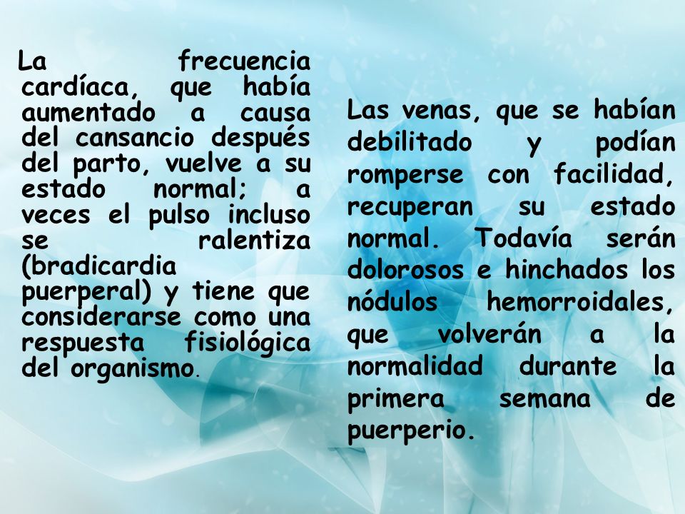 La frecuencia cardíaca, que había aumentado a causa del cansancio después del parto, vuelve a su estado normal; a veces el pulso incluso se ralentiza (bradicardia puerperal) y tiene que considerarse como una respuesta fisiológica del organismo.