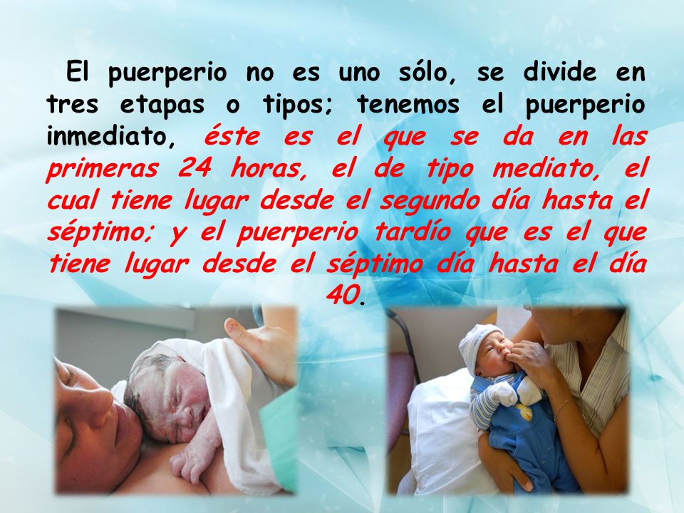El puerperio no es uno sólo, se divide en tres etapas o tipos; tenemos el puerperio inmediato, éste es el que se da en las primeras 24 horas, el de tipo mediato, el cual tiene lugar desde el segundo día hasta el séptimo; y el puerperio tardío que es el que tiene lugar desde el séptimo día hasta el día 40.