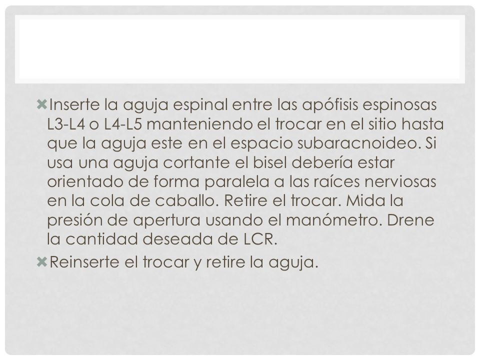 Inserte la aguja espinal entre las apófisis espinosas L3-L4 o L4-L5 manteniendo el trocar en el sitio hasta que la aguja este en el espacio subaracnoideo. Si usa una aguja cortante el bisel debería estar orientado de forma paralela a las raíces nerviosas en la cola de caballo. Retire el trocar. Mida la presión de apertura usando el manómetro. Drene la cantidad deseada de LCR.