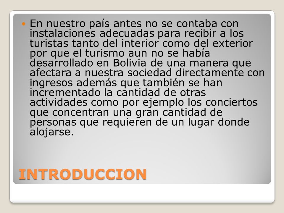 En nuestro país antes no se contaba con instalaciones adecuadas para recibir a los turistas tanto del interior como del exterior por que el turismo aun no se había desarrollado en Bolivia de una manera que afectara a nuestra sociedad directamente con ingresos además que también se han incrementado la cantidad de otras actividades como por ejemplo los conciertos que concentran una gran cantidad de personas que requieren de un lugar donde alojarse.