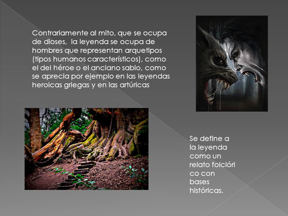 Contrariamente al mito, que se ocupa de dioses, la leyenda se ocupa de hombres que representan arquetipos (tipos humanos característicos), como el del héroe o el anciano sabio, como se aprecia por ejemplo en las leyendas heroicas griegas y en las artúricas