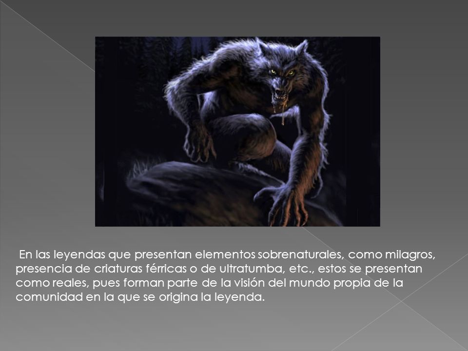 En las leyendas que presentan elementos sobrenaturales, como milagros, presencia de criaturas férricas o de ultratumba, etc., estos se presentan como reales, pues forman parte de la visión del mundo propia de la comunidad en la que se origina la leyenda.