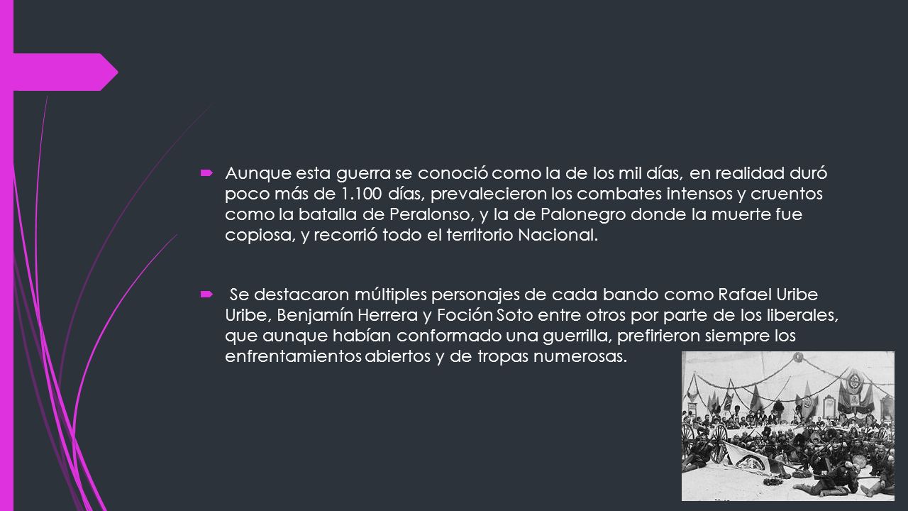 Aunque esta guerra se conoció como la de los mil días, en realidad duró poco más de días, prevalecieron los combates intensos y cruentos como la batalla de Peralonso, y la de Palonegro donde la muerte fue copiosa, y recorrió todo el territorio Nacional.