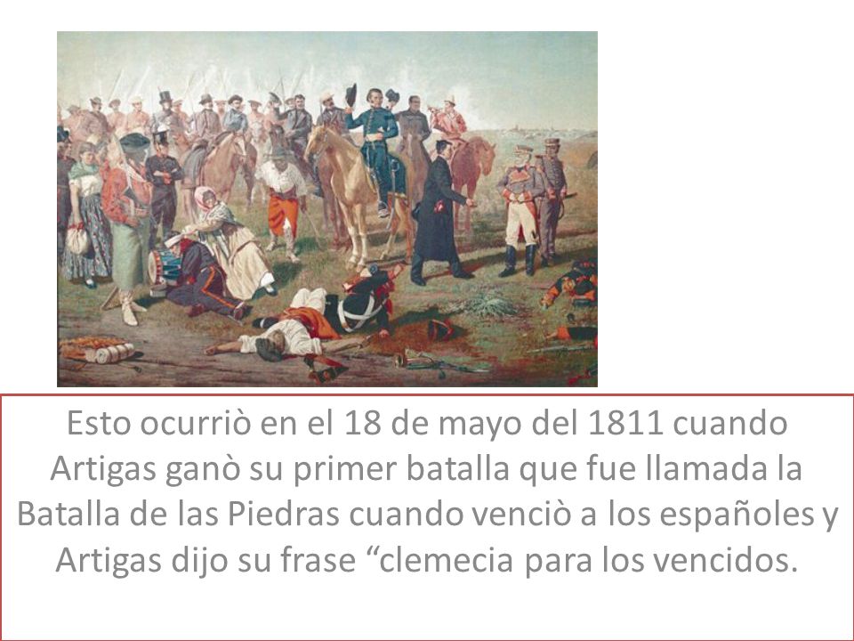 Esto ocurriò en el 18 de mayo del 1811 cuando Artigas ganò su primer batalla que fue llamada la Batalla de las Piedras cuando venciò a los españoles y Artigas dijo su frase clemecia para los vencidos.