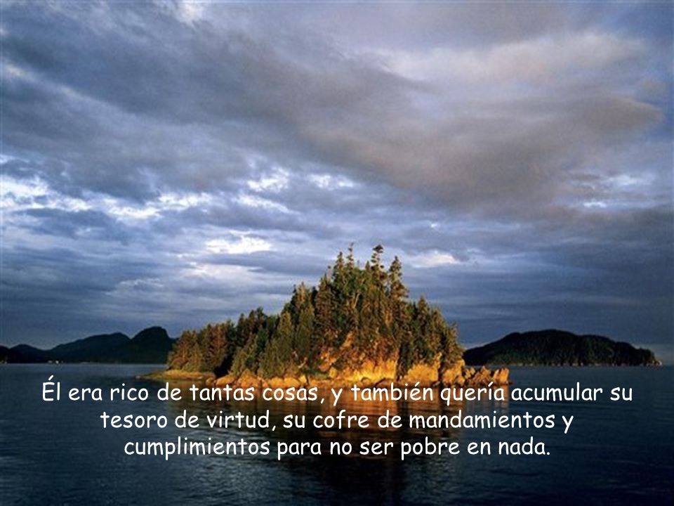 Él era rico de tantas cosas, y también quería acumular su tesoro de virtud, su cofre de mandamientos y cumplimientos para no ser pobre en nada.