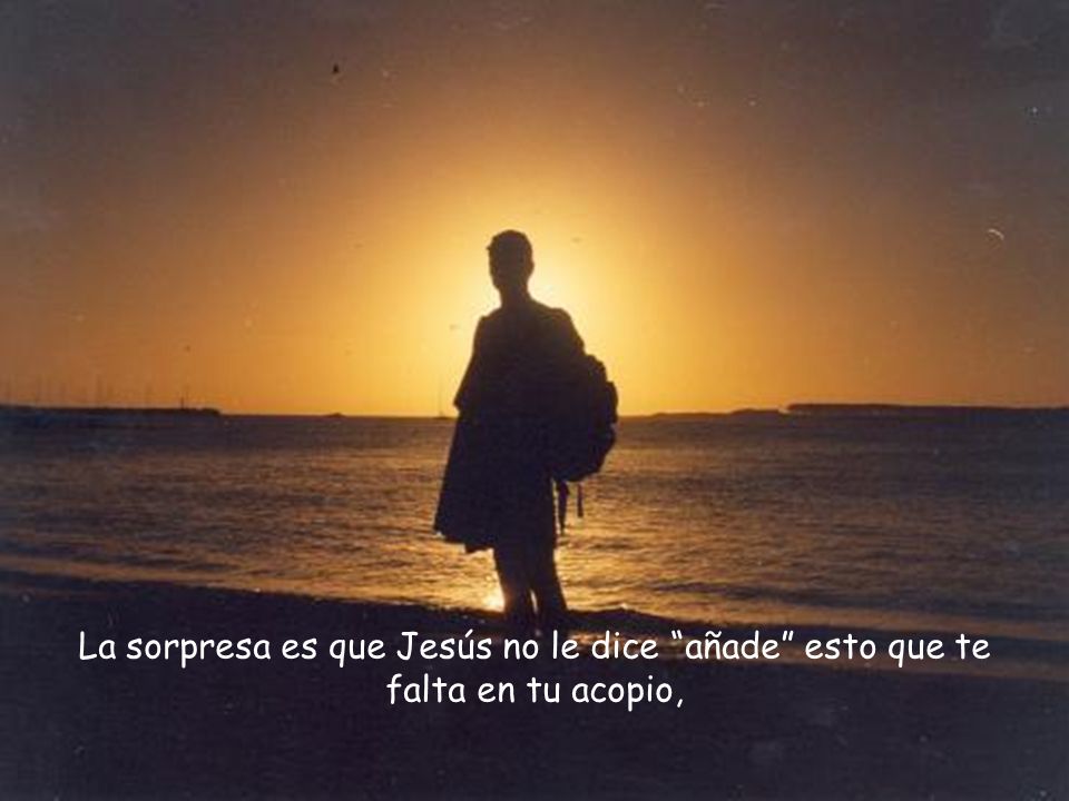 La sorpresa es que Jesús no le dice añade esto que te falta en tu acopio,