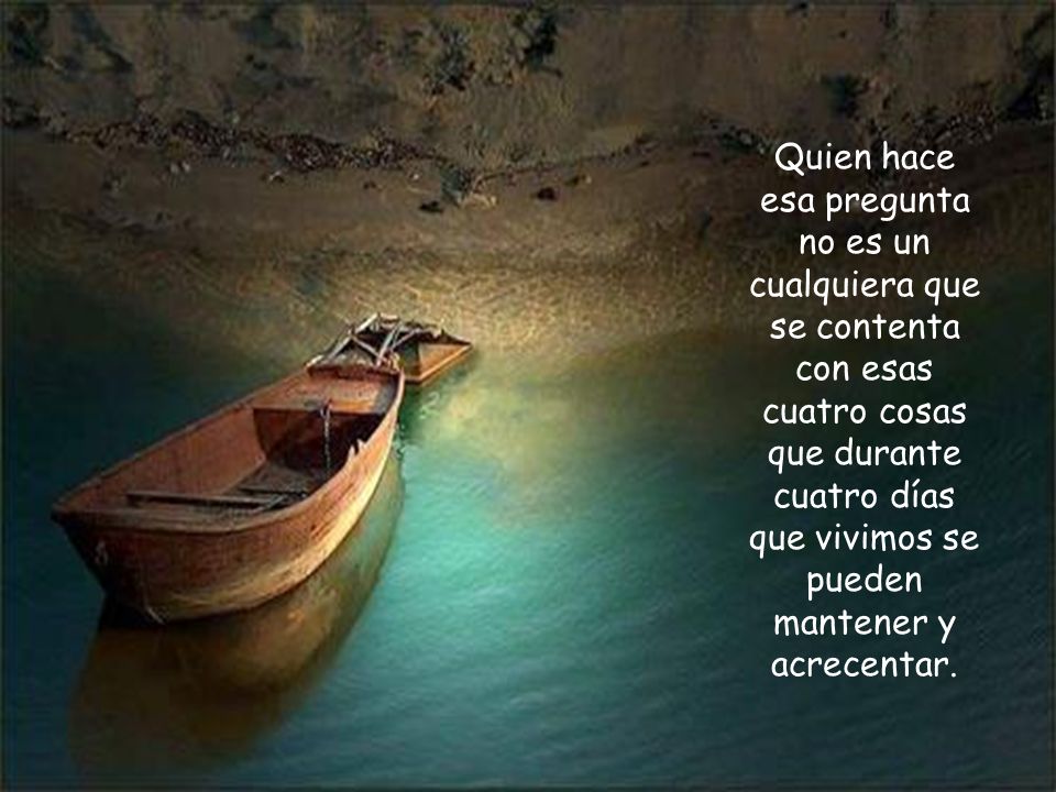 Quien hace esa pregunta no es un cualquiera que se contenta con esas cuatro cosas que durante cuatro días que vivimos se pueden mantener y acrecentar.