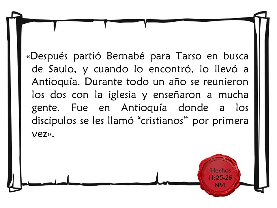 «Después partió Bernabé para Tarso en busca de Saulo, y cuando lo encontró, lo llevó a Antioquía. Durante todo un año se reunieron los dos con la iglesia y enseñaron a mucha gente. Fue en Antioquía donde a los discípulos se les llamó cristianos por primera vez».