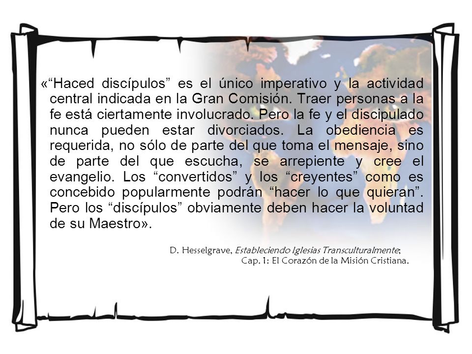 « Haced discípulos es el único imperativo y la actividad central indicada en la Gran Comisión. Traer personas a la fe está ciertamente involucrado. Pero la fe y el discipulado nunca pueden estar divorciados. La obediencia es requerida, no sólo de parte del que toma el mensaje, sino de parte del que escucha, se arrepiente y cree el evangelio. Los convertidos y los creyentes como es concebido popularmente podrán hacer lo que quieran . Pero los discípulos obviamente deben hacer la voluntad de su Maestro».