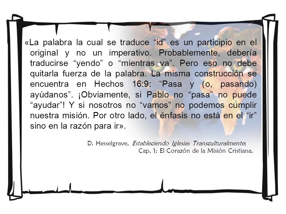 «La palabra la cual se traduce id es un participio en el original y no un imperativo. Probablemente, debería traducirse yendo o mientras va . Pero eso no debe quitarla fuerza de la palabra. La misma construcción se encuentra en Hechos 16:9: Pasa y (o, pasando) ayúdanos . ¡Obviamente, si Pablo no pasa no puede ayudar ! Y si nosotros no vamos no podemos cumplir nuestra misión. Por otro lado, el énfasis no está en el ir sino en la razón para ir».