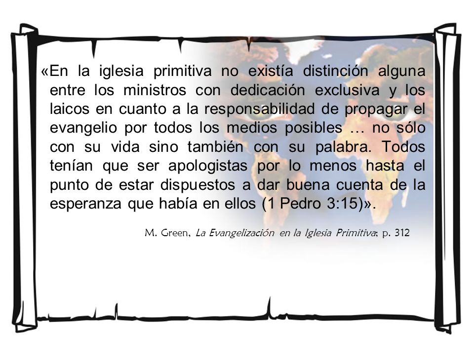 «En la iglesia primitiva no existía distinción alguna entre los ministros con dedicación exclusiva y los laicos en cuanto a la responsabilidad de propagar el evangelio por todos los medios posibles … no sólo con su vida sino también con su palabra. Todos tenían que ser apologistas por lo menos hasta el punto de estar dispuestos a dar buena cuenta de la esperanza que había en ellos (1 Pedro 3:15)».