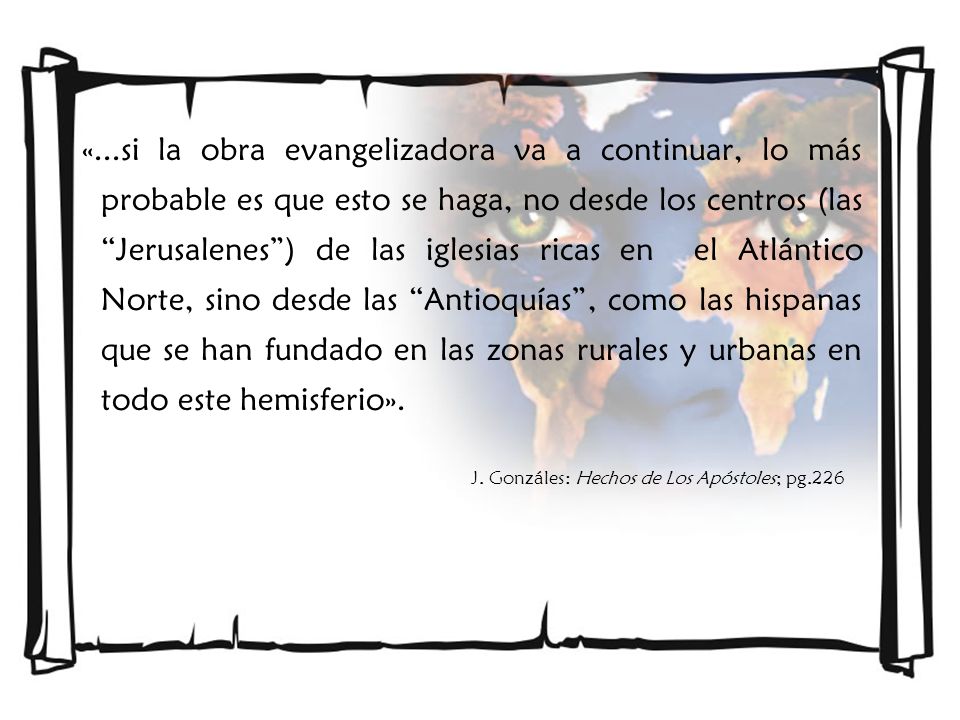 «...si la obra evangelizadora va a continuar, lo más probable es que esto se haga, no desde los centros (las Jerusalenes ) de las iglesias ricas en el Atlántico Norte, sino desde las Antioquías , como las hispanas que se han fundado en las zonas rurales y urbanas en todo este hemisferio».