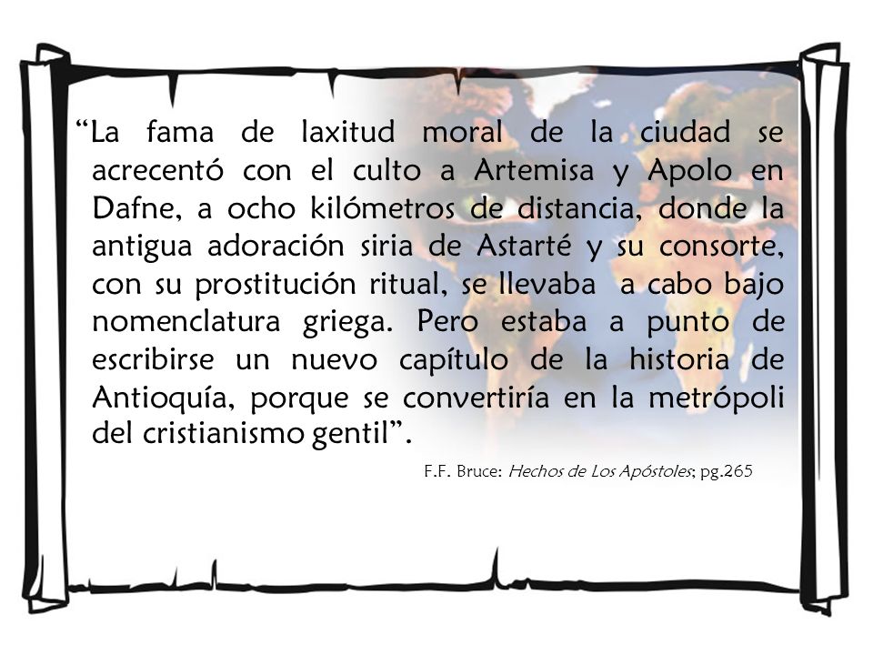 La fama de laxitud moral de la ciudad se acrecentó con el culto a Artemisa y Apolo en Dafne, a ocho kilómetros de distancia, donde la antigua adoración siria de Astarté y su consorte, con su prostitución ritual, se llevaba a cabo bajo nomenclatura griega. Pero estaba a punto de escribirse un nuevo capítulo de la historia de Antioquía, porque se convertiría en la metrópoli del cristianismo gentil .
