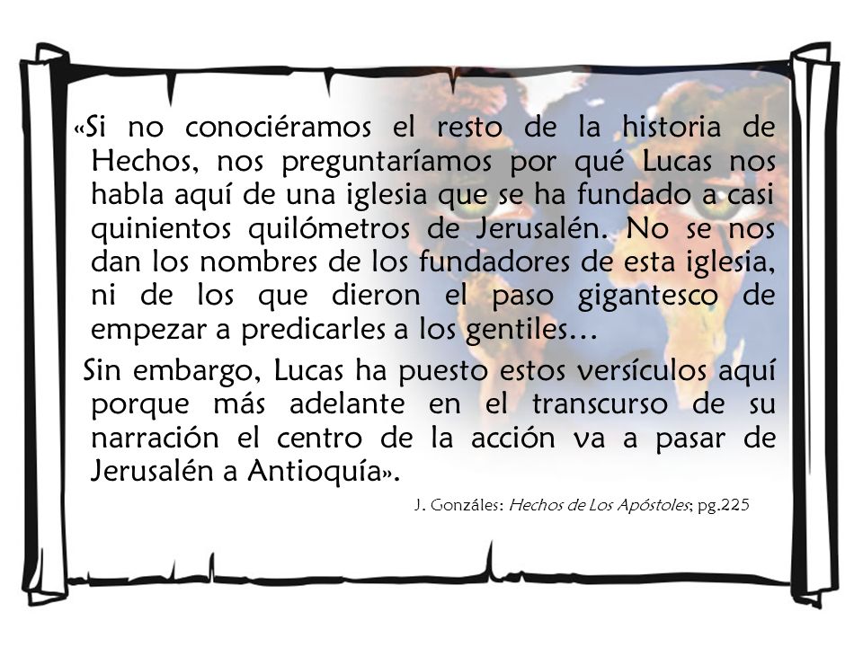 «Si no conociéramos el resto de la historia de Hechos, nos preguntaríamos por qué Lucas nos habla aquí de una iglesia que se ha fundado a casi quinientos quilómetros de Jerusalén. No se nos dan los nombres de los fundadores de esta iglesia, ni de los que dieron el paso gigantesco de empezar a predicarles a los gentiles…