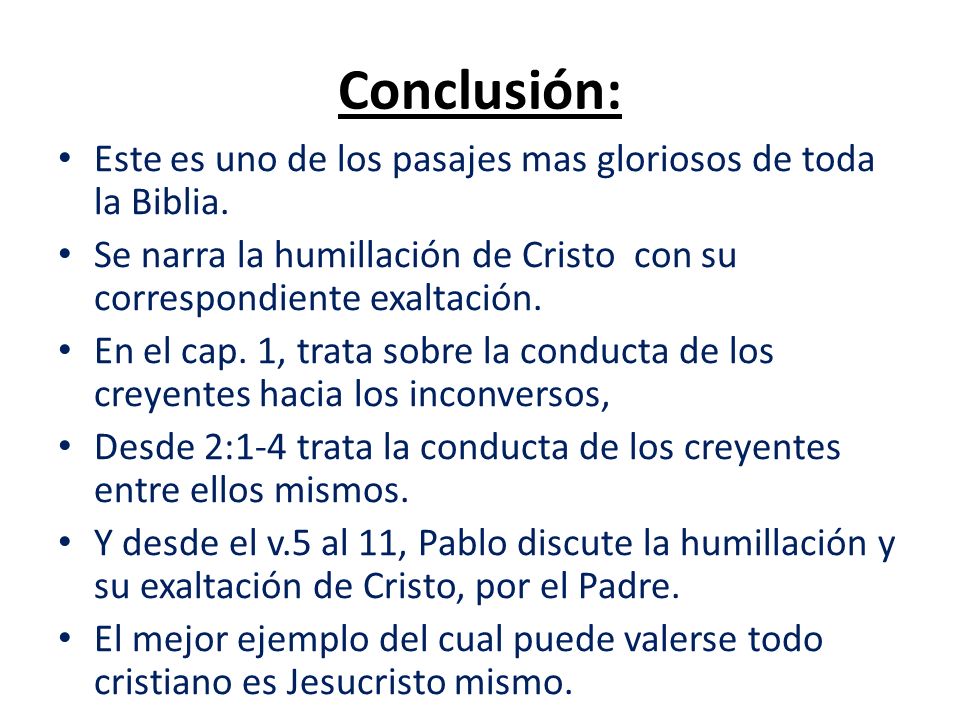 Conclusión: Este es uno de los pasajes mas gloriosos de toda la Biblia. Se narra la humillación de Cristo con su correspondiente exaltación.