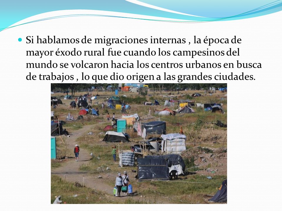 Si hablamos de migraciones internas , la época de mayor éxodo rural fue cuando los campesinos del mundo se volcaron hacia los centros urbanos en busca de trabajos , lo que dio origen a las grandes ciudades.