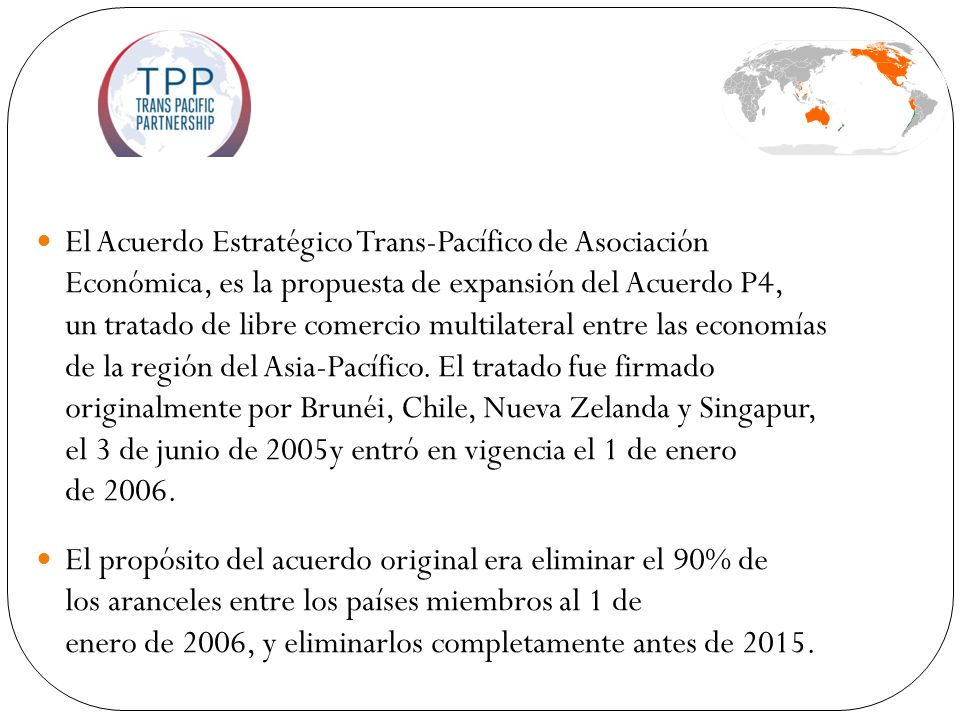 El Acuerdo Estratégico Trans-Pacífico de Asociación Económica, es la propuesta de expansión del Acuerdo P4, un tratado de libre comercio multilateral entre las economías de la región del Asia-Pacífico. El tratado fue firmado originalmente por Brunéi, Chile, Nueva Zelanda y Singapur, el 3 de junio de 2005y entró en vigencia el 1 de enero de 2006.