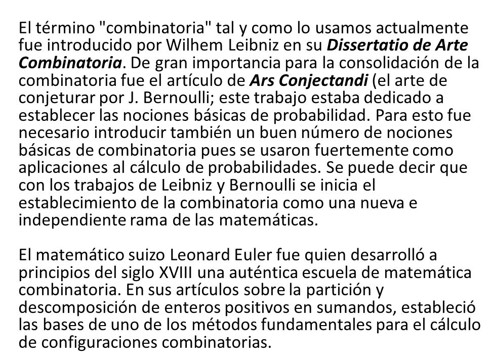 El término combinatoria tal y como lo usamos actualmente fue introducido por Wilhem Leibniz en su Dissertatio de Arte Combinatoria.