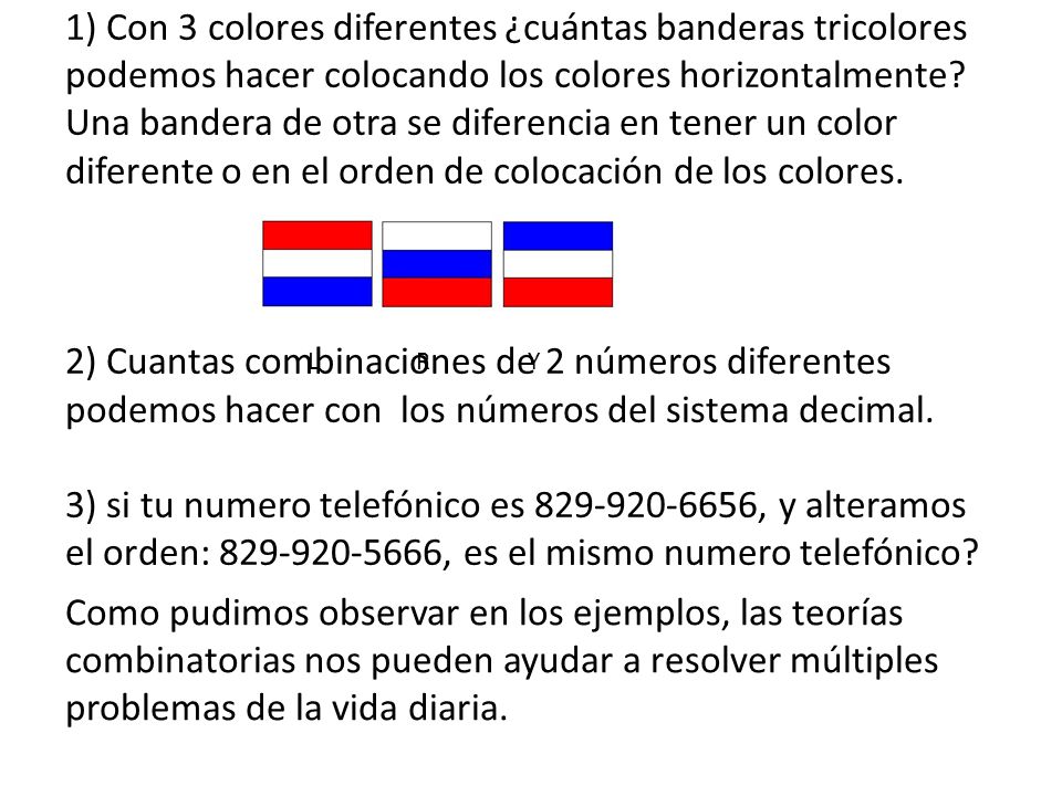 Por ejemplo: 1) Con 3 colores diferentes ¿cuántas banderas tricolores podemos hacer colocando los colores horizontalmente Una bandera de otra se diferencia en tener un color diferente o en el orden de colocación de los colores. 2) Cuantas combinaciones de 2 números diferentes podemos hacer con los números del sistema decimal. 3) si tu numero telefónico es , y alteramos el orden: , es el mismo numero telefónico