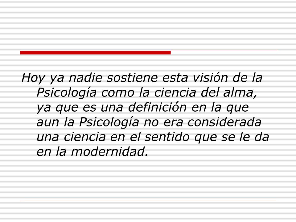 Hoy ya nadie sostiene esta visión de la Psicología como la ciencia del alma, ya que es una definición en la que aun la Psicología no era considerada una ciencia en el sentido que se le da en la modernidad.