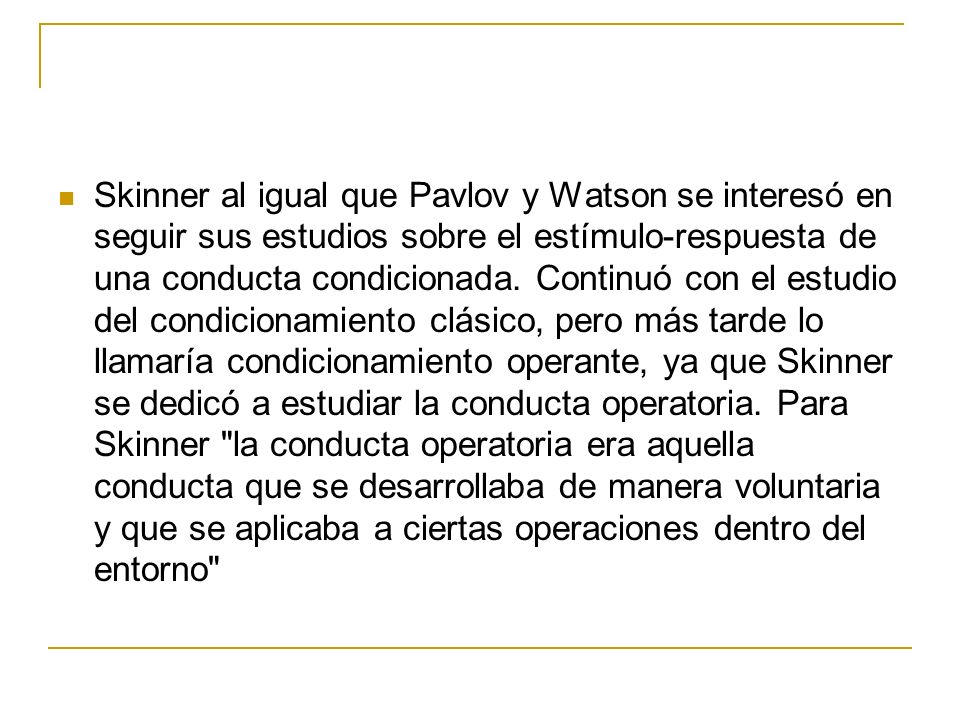 Skinner al igual que Pavlov y Watson se interesó en seguir sus estudios sobre el estímulo-respuesta de una conducta condicionada.