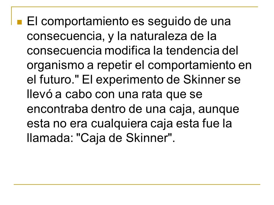 El comportamiento es seguido de una consecuencia, y la naturaleza de la consecuencia modifica la tendencia del organismo a repetir el comportamiento en el futuro. El experimento de Skinner se llevó a cabo con una rata que se encontraba dentro de una caja, aunque esta no era cualquiera caja esta fue la llamada: Caja de Skinner .