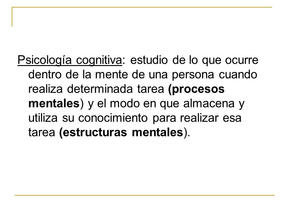 Psicología cognitiva: estudio de lo que ocurre dentro de la mente de una persona cuando realiza determinada tarea (procesos mentales) y el modo en que almacena y utiliza su conocimiento para realizar esa tarea (estructuras mentales).