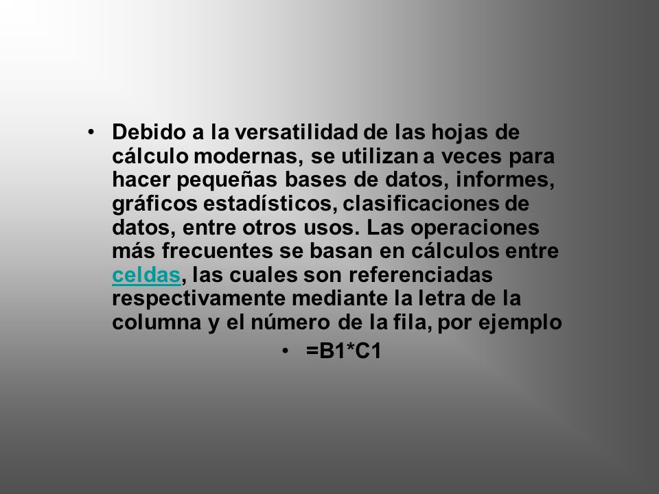 Debido a la versatilidad de las hojas de cálculo modernas, se utilizan a veces para hacer pequeñas bases de datos, informes, gráficos estadísticos, clasificaciones de datos, entre otros usos. Las operaciones más frecuentes se basan en cálculos entre celdas, las cuales son referenciadas respectivamente mediante la letra de la columna y el número de la fila, por ejemplo