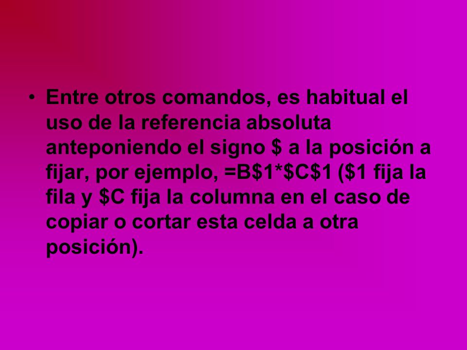 Entre otros comandos, es habitual el uso de la referencia absoluta anteponiendo el signo $ a la posición a fijar, por ejemplo, =B$1*$C$1 ($1 fija la fila y $C fija la columna en el caso de copiar o cortar esta celda a otra posición).