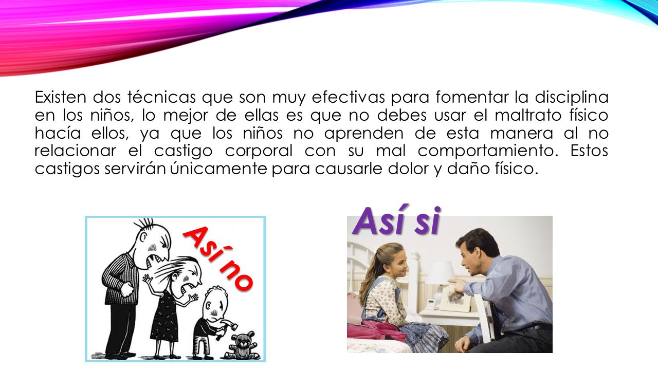 Existen dos técnicas que son muy efectivas para fomentar la disciplina en los niños, lo mejor de ellas es que no debes usar el maltrato físico hacía ellos, ya que los niños no aprenden de esta manera al no relacionar el castigo corporal con su mal comportamiento. Estos castigos servirán únicamente para causarle dolor y daño físico.