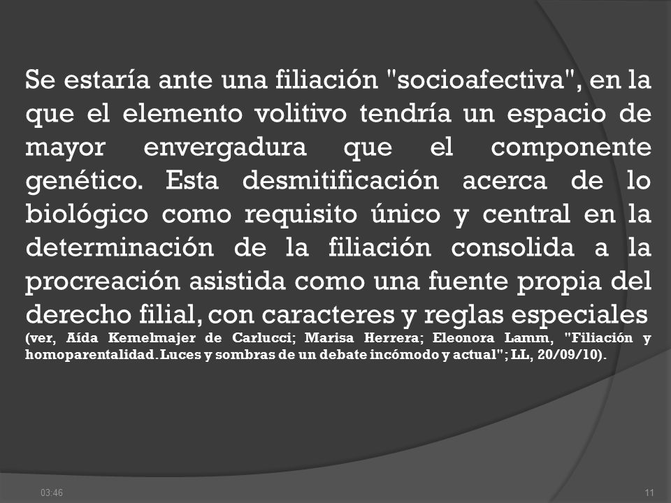 Se estaría ante una filiación socioafectiva , en la que el elemento volitivo tendría un espacio de mayor envergadura que el componente genético. Esta desmitificación acerca de lo biológico como requisito único y central en la determinación de la filiación consolida a la procreación asistida como una fuente propia del derecho filial, con caracteres y reglas especiales