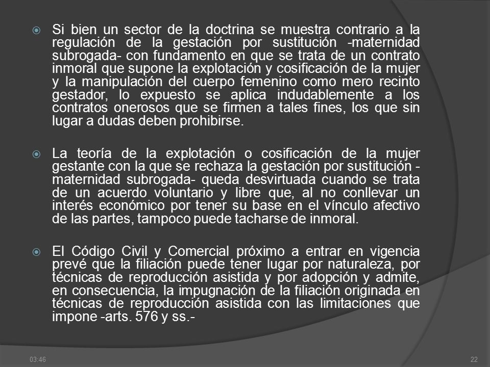 Si bien un sector de la doctrina se muestra contrario a la regulación de la gestación por sustitución -maternidad subrogada- con fundamento en que se trata de un contrato inmoral que supone la explotación y cosificación de la mujer y la manipulación del cuerpo femenino como mero recinto gestador, lo expuesto se aplica indudablemente a los contratos onerosos que se firmen a tales fines, los que sin lugar a dudas deben prohibirse.