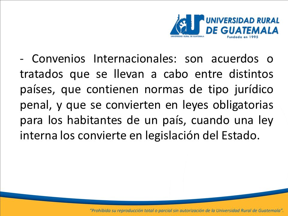 - Convenios Internacionales: son acuerdos o tratados que se llevan a cabo entre distintos países, que contienen normas de tipo jurídico penal, y que se convierten en leyes obligatorias para los habitantes de un país, cuando una ley interna los convierte en legislación del Estado.