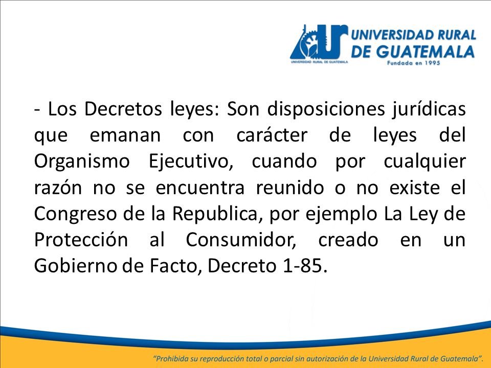 - Los Decretos leyes: Son disposiciones jurídicas que emanan con carácter de leyes del Organismo Ejecutivo, cuando por cualquier razón no se encuentra reunido o no existe el Congreso de la Republica, por ejemplo La Ley de Protección al Consumidor, creado en un Gobierno de Facto, Decreto 1-85.