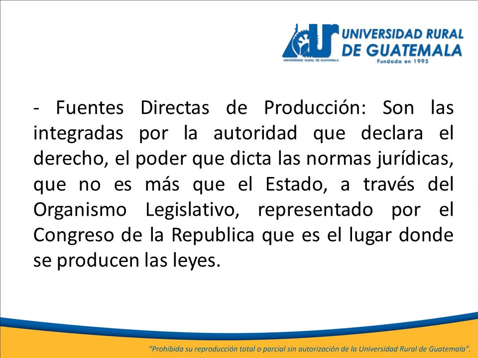 - Fuentes Directas de Producción: Son las integradas por la autoridad que declara el derecho, el poder que dicta las normas jurídicas, que no es más que el Estado, a través del Organismo Legislativo, representado por el Congreso de la Republica que es el lugar donde se producen las leyes.