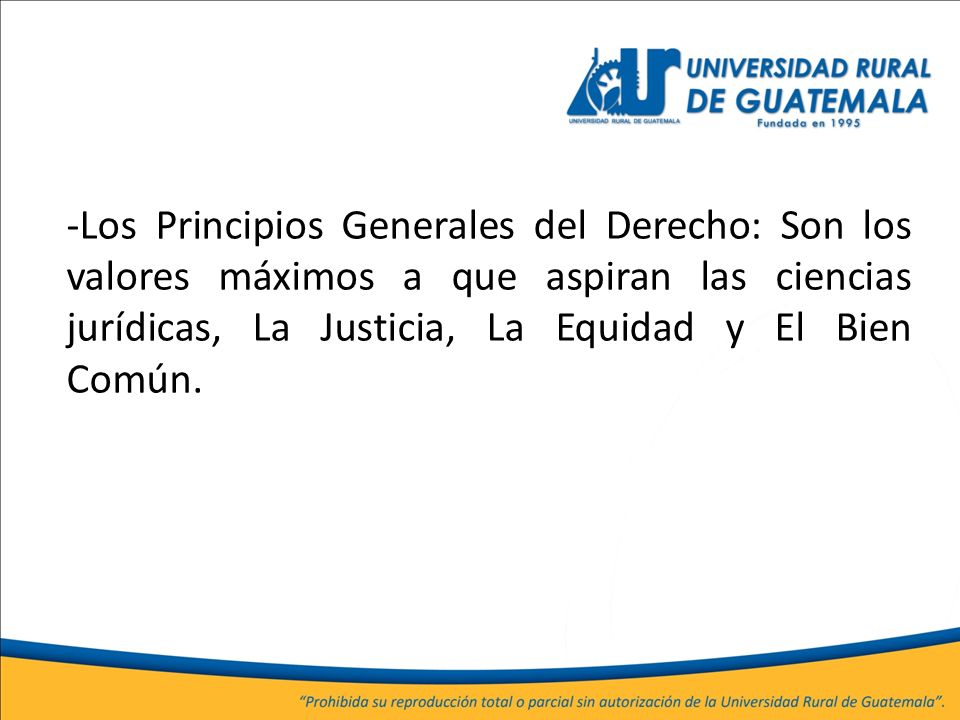 -Los Principios Generales del Derecho: Son los valores máximos a que aspiran las ciencias jurídicas, La Justicia, La Equidad y El Bien Común.